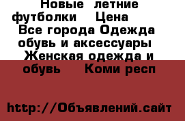 Новые, летние футболки  › Цена ­ 500 - Все города Одежда, обувь и аксессуары » Женская одежда и обувь   . Коми респ.